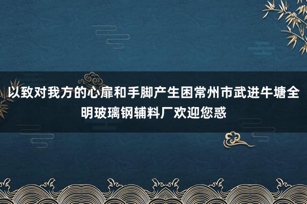 以致对我方的心扉和手脚产生困常州市武进牛塘全明玻璃钢辅料厂欢迎您惑