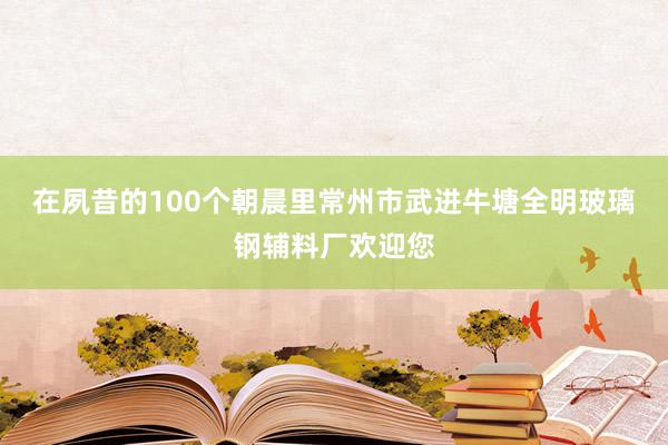 在夙昔的100个朝晨里常州市武进牛塘全明玻璃钢辅料厂欢迎您